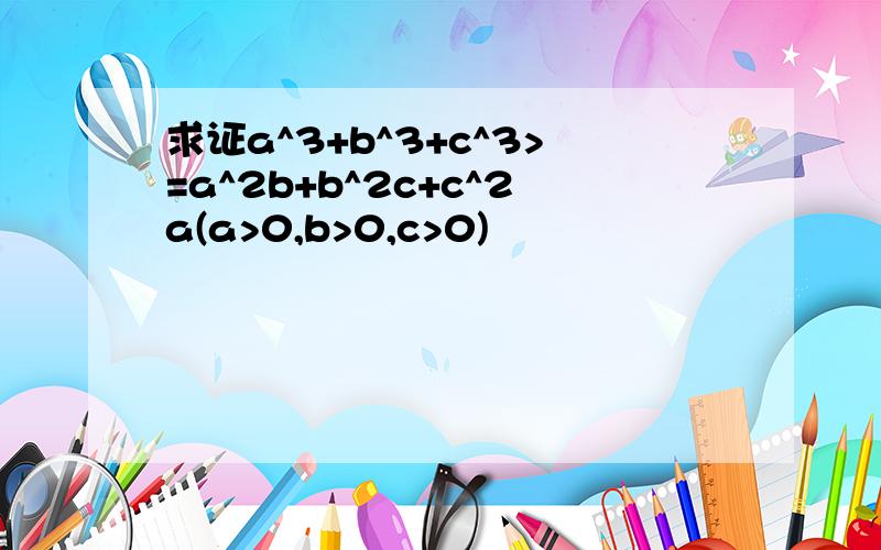 求证a^3+b^3+c^3>=a^2b+b^2c+c^2a(a>0,b>0,c>0)