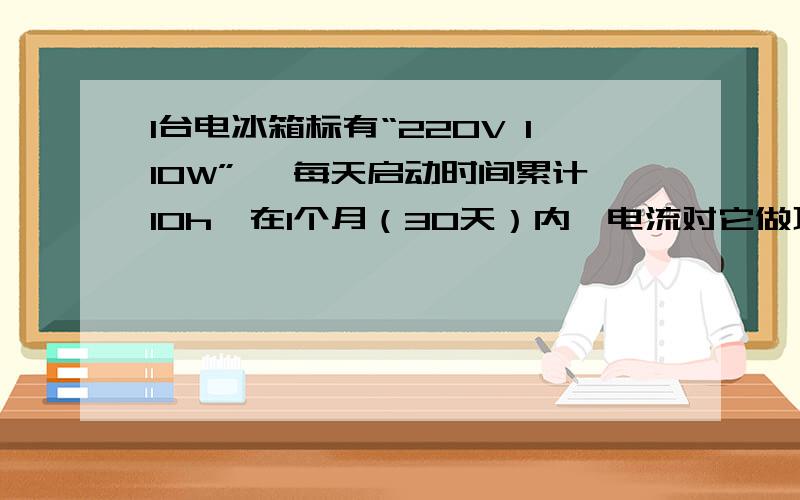 1台电冰箱标有“220V 110W” ,每天启动时间累计10h,在1个月（30天）内,电流对它做功多少?A.33KW·h B.3.3×10的四次方 C.3.3×10³KW·h D.1.188×10的四次方KW·h