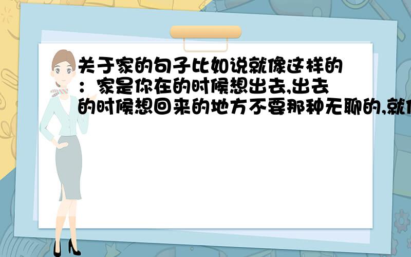 关于家的句子比如说就像这样的：家是你在的时候想出去,出去的时候想回来的地方不要那种无聊的,就像什么家是避风港啊~之类无聊的.不要复制哦~如果好的多追加50分.明天就要上课了!1楼除