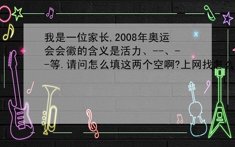 我是一位家长,2008年奥运会会徽的含义是活力、--、--等.请问怎么填这两个空啊?上网找怎么都不对啊