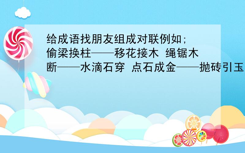 给成语找朋友组成对联例如; 偷梁换柱——移花接木 绳锯木断——水滴石穿 点石成金——抛砖引玉 火海刀山——枪林弹雨 风吹草动——水落石出 画饼充饥——望梅止渴 弃暗投明——改邪