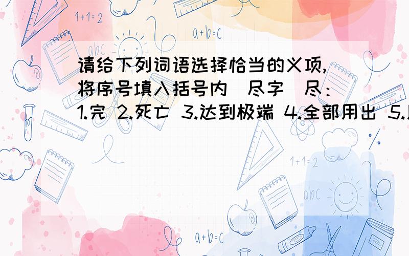 请给下列词语选择恰当的义项,将序号填入括号内（尽字）尽：1.完 2.死亡 3.达到极端 4.全部用出 5.用力完成 6.全,都尽心尽力（ ）尽量（ ）尽情（ 尽头（ ）山穷水尽（ ）尽职（ ）尽责( )说