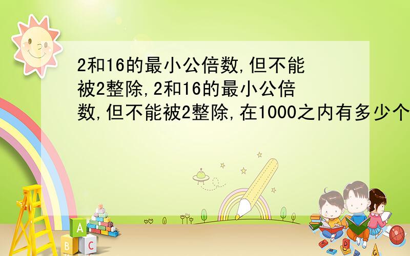 2和16的最小公倍数,但不能被2整除,2和16的最小公倍数,但不能被2整除,在1000之内有多少个数,这些数分别是什么,高手回答下,