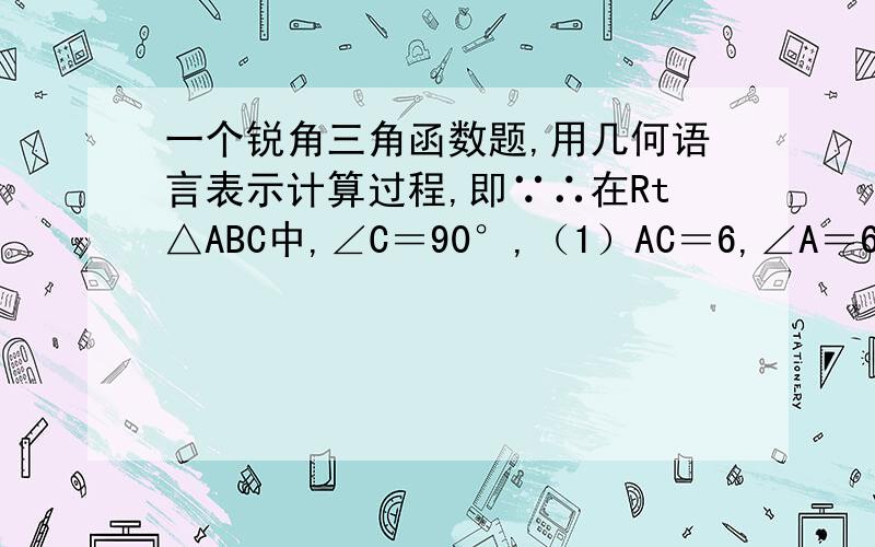 一个锐角三角函数题,用几何语言表示计算过程,即∵∴在Rt△ABC中,∠C＝90°,（1）AC＝6,∠A＝60°,求未知的角和边（2）AB＝10,sinA＝3/5,BC的长度是多少