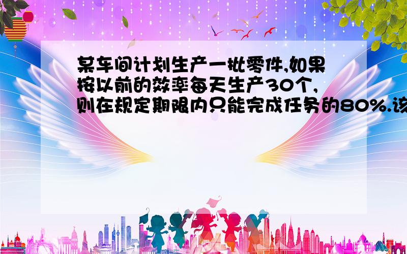 某车间计划生产一批零件,如果按以前的效率每天生产30个,则在规定期限内只能完成任务的80%.该车间进行了技术革新,实际每天可生产40个零件,结果比预定期限提前1天完成任务,还多生产了25个