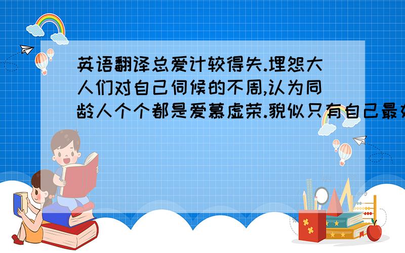 英语翻译总爱计较得失.埋怨大人们对自己伺候的不周,认为同龄人个个都是爱慕虚荣.貌似只有自己最好,我是唯一的,任何人都不能比的,当然,我也同样的不堪一击,显得是如此的脆弱.对不同的