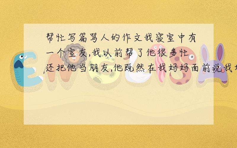 帮忙写篇骂人的作文我寝室中有一个室友,我以前帮了他很多忙还把他当朋友,他既然在我妈妈面前说我坏话,而且说的很赃,请你们写一篇骂他的作文.骂的越脏越好,写多点!