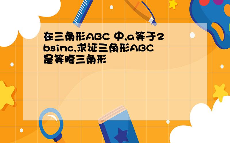 在三角形ABC 中,a等于2bsinc,求证三角形ABC是等腰三角形