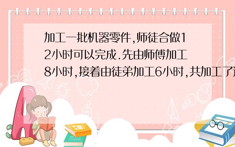 加工一批机器零件,师徒合做12小时可以完成.先由师傅加工8小时,接着由徒弟加工6小时,共加工了这批零件的3/5.已知师傅每小时比徒弟多做10个零件.这批零件共有多少个?