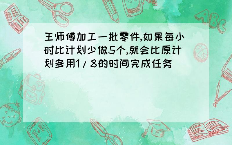 王师傅加工一批零件,如果每小时比计划少做5个,就会比原计划多用1/8的时间完成任务