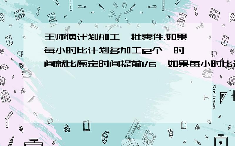 王师傅计划加工一批零件.如果每小时比计划多加工12个,时间就比原定时间提前1/6,如果每小时比计划少加工12个,时间就比原定时间推迟2小时,这批零件有多少个?