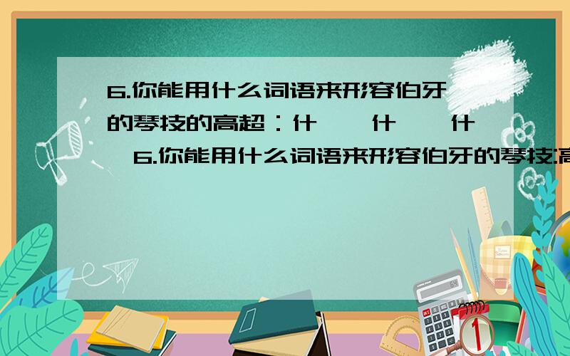 6.你能用什么词语来形容伯牙的琴技的高超：什麽、什麽、什麽6.你能用什么词语来形容伯牙的琴技:高超：什麽、什麽、什麽.【人教版】中的6年级上册74页或25课【伯牙绝弦】中的第四大题