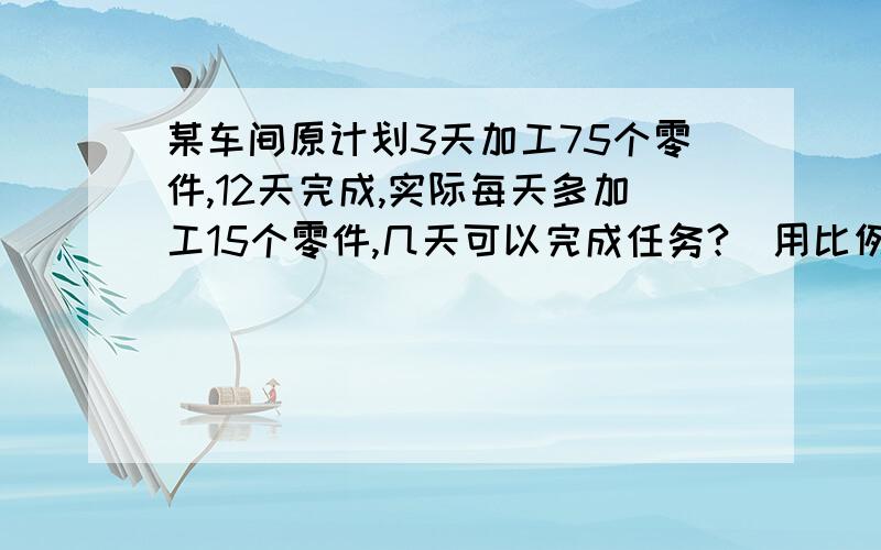 某车间原计划3天加工75个零件,12天完成,实际每天多加工15个零件,几天可以完成任务?（用比例解）