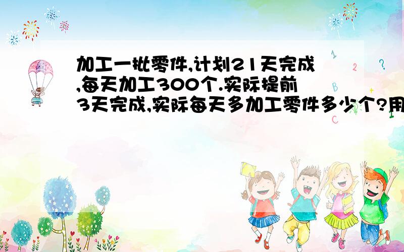 加工一批零件,计划21天完成,每天加工300个.实际提前3天完成,实际每天多加工零件多少个?用比例知识解答