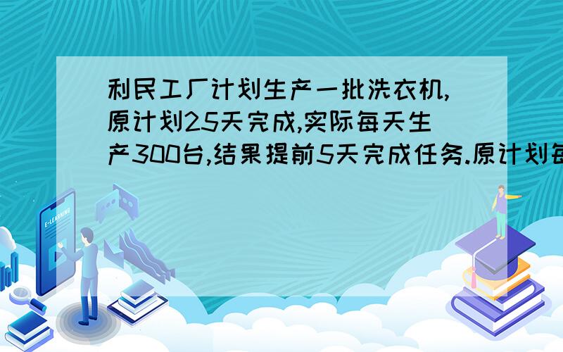 利民工厂计划生产一批洗衣机,原计划25天完成,实际每天生产300台,结果提前5天完成任务.原计划每天生产利民工厂计划生产一批洗衣机,原计划25天完成,实际每天生产300太,结果提前5天完成任务