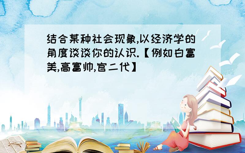 结合某种社会现象,以经济学的角度谈谈你的认识.【例如白富美,高富帅,官二代】