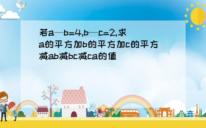 若a—b=4,b—c=2,求a的平方加b的平方加c的平方减ab减bc减ca的值