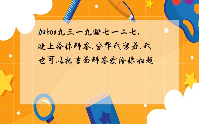 加kou九三一九四七一二七,晚上给你解答.分帮我留着.我也可以把书面解答发给你如题