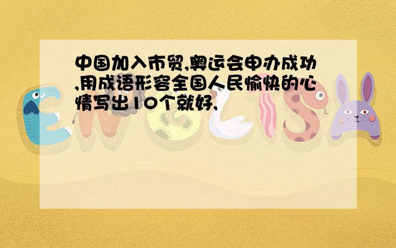 中国加入市贸,奥运会申办成功,用成语形容全国人民愉快的心情写出10个就好,