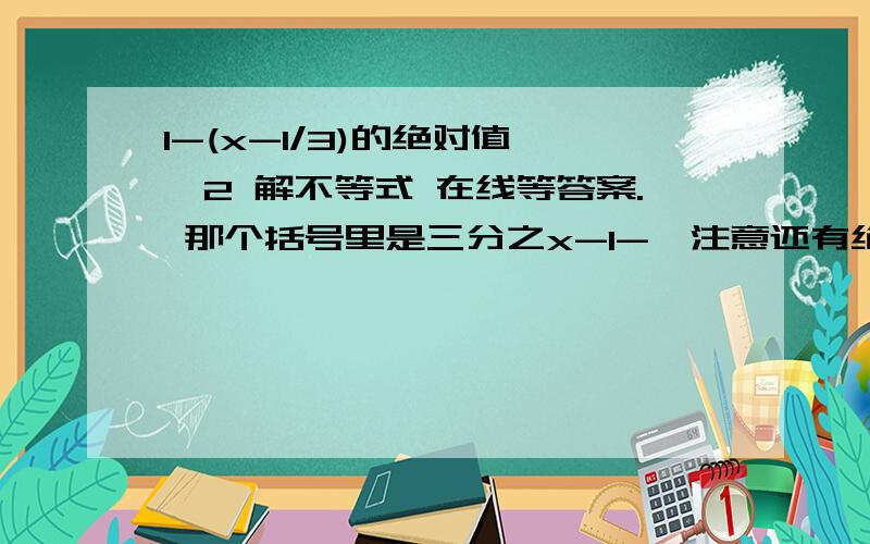 1-(x-1/3)的绝对值 ≤2 解不等式 在线等答案. 那个括号里是三分之x-1-,注意还有绝对值的情况!! 不要把绝对值漏掉. 这个题的正确答案是-2≤x≤10.我想知道它的详细步骤.  越详细越好.最好来点