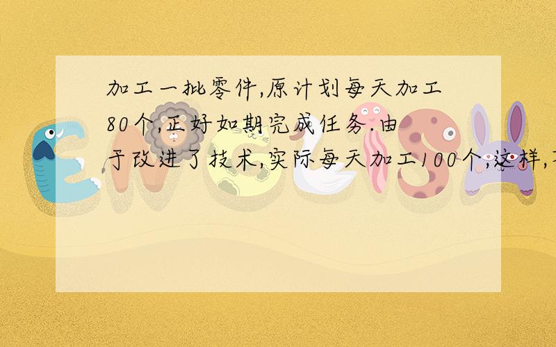 加工一批零件,原计划每天加工80个,正好如期完成任务.由于改进了技术,实际每天加工100个,这样,不仅提前4天完成加工作务,而且还多加工了100个.他们实际加工零件多少个? 要有算式