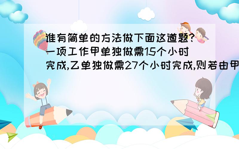 谁有简单的方法做下面这道题?一项工作甲单独做需15个小时完成,乙单独做需27个小时完成,则若由甲先作1小时,再由乙做1小时,再由甲做1小时,再由乙做1小时,共需要（）个小时做完.A:9B:10C:19D:13