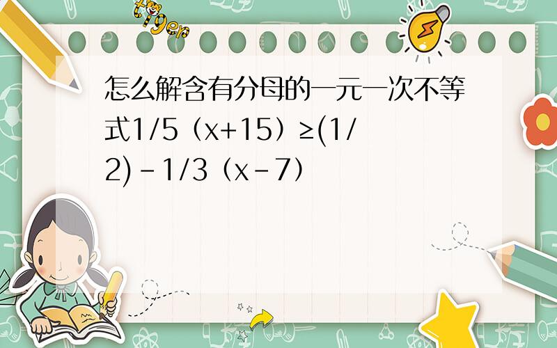 怎么解含有分母的一元一次不等式1/5（x+15）≥(1/2)－1/3（x－7）