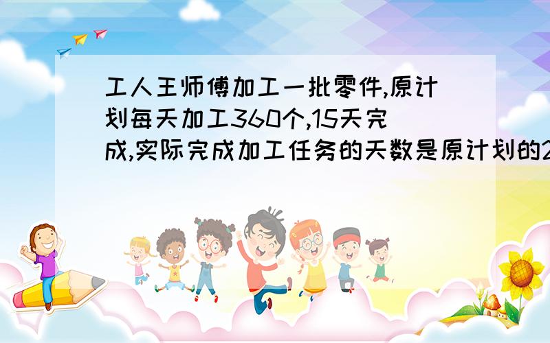 工人王师傅加工一批零件,原计划每天加工360个,15天完成,实际完成加工任务的天数是原计划的2/3一项工程,甲乙两队合作12天可以完成,如果甲队单独完成需要20天,乙队单独完成这项工程的一半