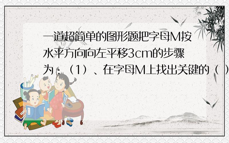 一道超简单的图形题把字母M按水平方向向左平移3cm的步骤为：（1）、在字母M上找出关键的（ ）个点；（2）、分别通过这（ ）个点按水平方向作（ ）条3cm的线段,得到这几个关键点的对应