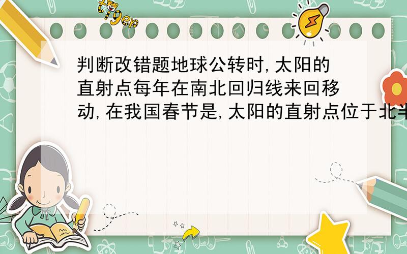 判断改错题地球公转时,太阳的直射点每年在南北回归线来回移动,在我国春节是,太阳的直射点位于北半球.是对还是错的,为什么?