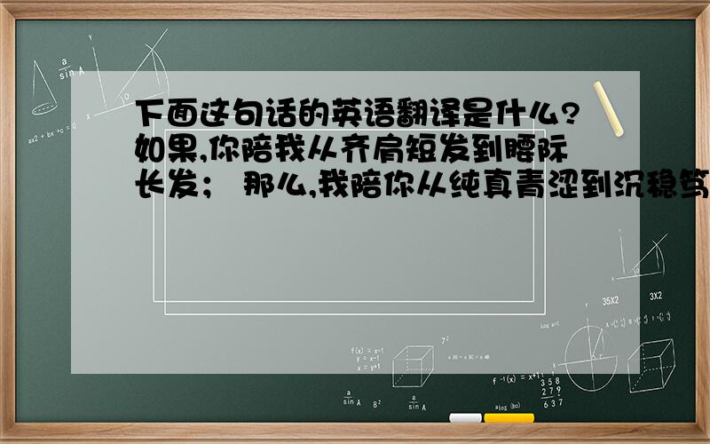 下面这句话的英语翻译是什么?如果,你陪我从齐肩短发到腰际长发； 那么,我陪你从纯真青涩到沉稳笃定.