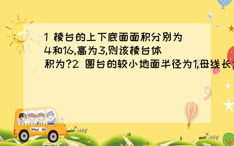 1 棱台的上下底面面积分别为4和16,高为3,则该棱台体积为?2 圆台的较小地面半径为1,母线长为2,一条母线和底面一条半径有交点且成60度,则圆台的侧面积为?答几道是几道,要有结果哦~