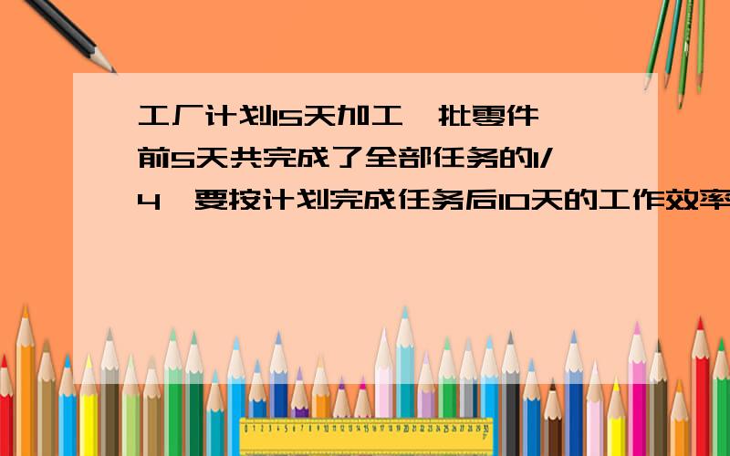 工厂计划15天加工一批零件,前5天共完成了全部任务的1/4,要按计划完成任务后10天的工作效率应比前5天提高百分之几?