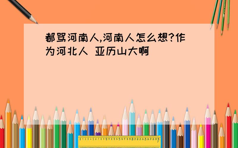 都骂河南人,河南人怎么想?作为河北人 亚历山大啊