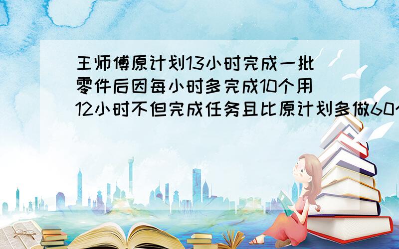 王师傅原计划13小时完成一批零件后因每小时多完成10个用12小时不但完成任务且比原计划多做60个零件问原计做几个