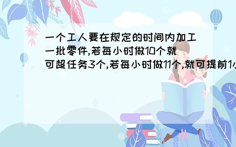 一个工人要在规定的时间内加工一批零件,若每小时做10个就可超任务3个,若每小时做11个,就可提前1小时完成,怎么用一元一次方程算求几小时完成的方程