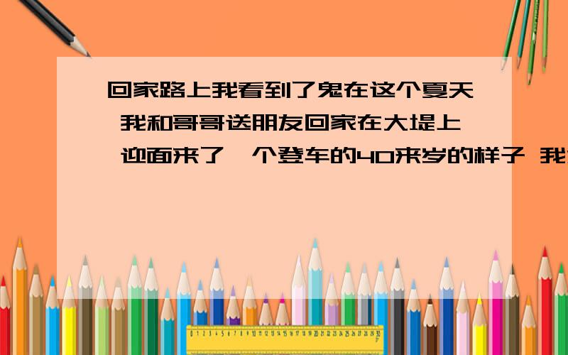 回家路上我看到了鬼在这个夏天 我和哥哥送朋友回家在大堤上 迎面来了一个登车的40来岁的样子 我注意到 他穿的是长袖衣服 而且最起码是80年代的 我没有太在意 而当看到后面的女人时我