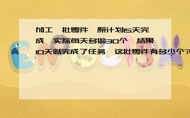 加工一批零件,原计划15天完成,实际每天多做30个,结果10天就完成了任务,这批零件有多少个?