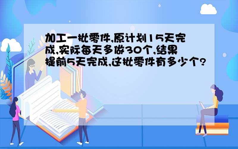 加工一批零件,原计划15天完成,实际每天多做30个,结果提前5天完成,这批零件有多少个?