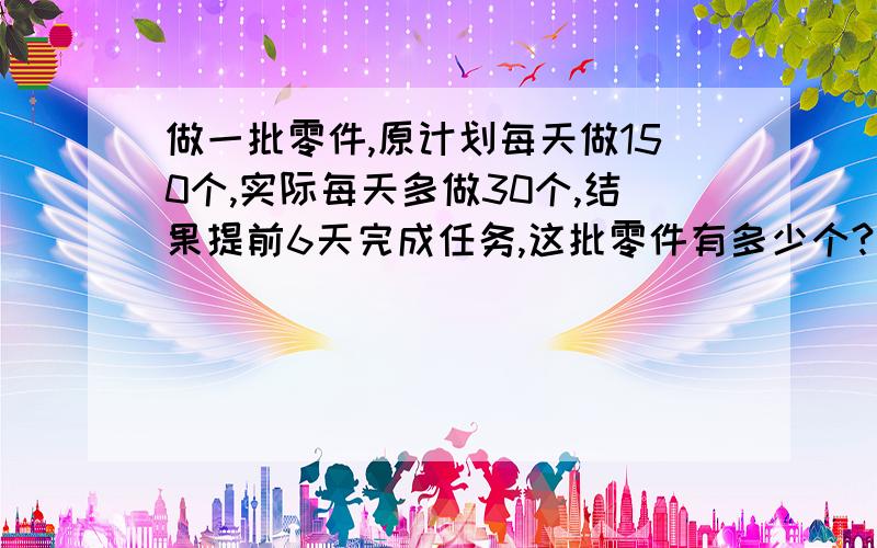 做一批零件,原计划每天做150个,实际每天多做30个,结果提前6天完成任务,这批零件有多少个?