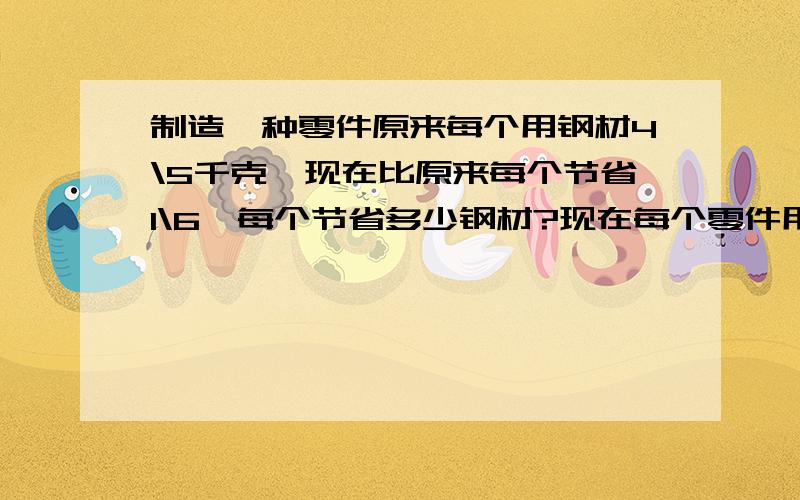 制造一种零件原来每个用钢材4\5千克,现在比原来每个节省1\6,每个节省多少钢材?现在每个零件用多少