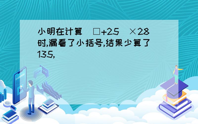 小明在计算（□+25）×28时,漏看了小括号,结果少算了135,