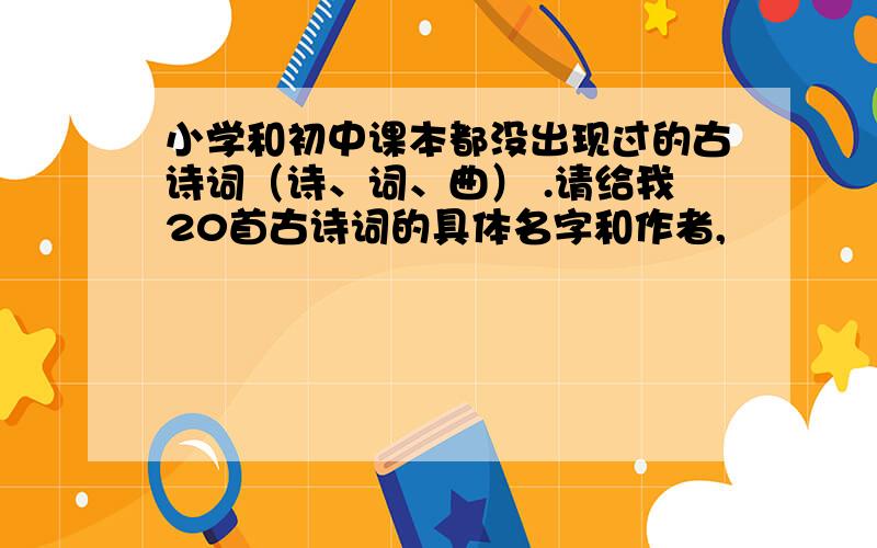 小学和初中课本都没出现过的古诗词（诗、词、曲） .请给我20首古诗词的具体名字和作者,