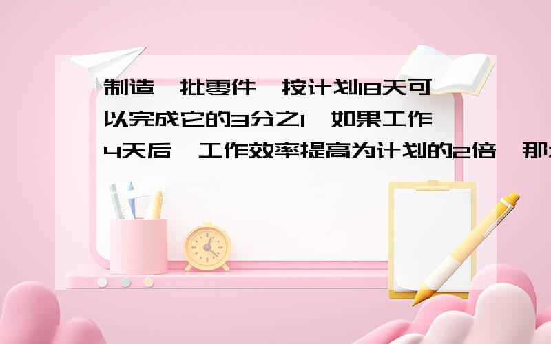 制造一批零件,按计划18天可以完成它的3分之1,如果工作4天后,工作效率提高为计划的2倍,那么完成这批零件的一半,一共需要多少天?