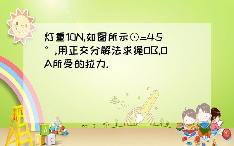 灯重10N,如图所示⊙=45°,用正交分解法求绳OB,OA所受的拉力.