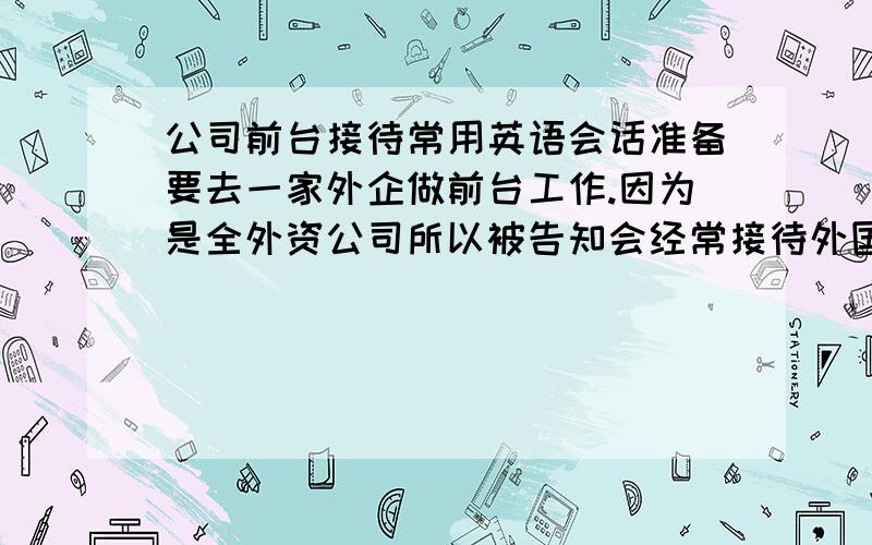 公司前台接待常用英语会话准备要去一家外企做前台工作.因为是全外资公司所以被告知会经常接待外国人或者接听外国人电话.对自己的英语不太有信心,想问一下具体在工作中会遇到的常用