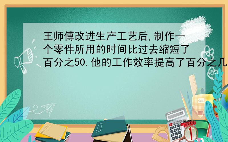 王师傅改进生产工艺后,制作一个零件所用的时间比过去缩短了百分之50.他的工作效率提高了百分之几