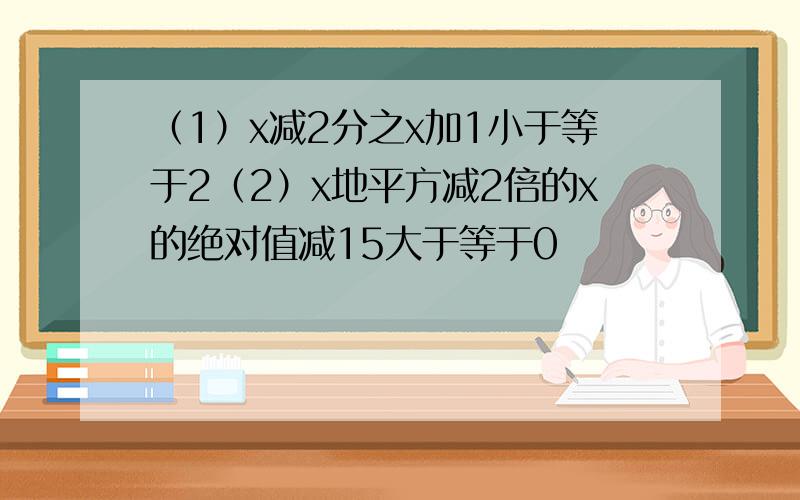 （1）x减2分之x加1小于等于2（2）x地平方减2倍的x的绝对值减15大于等于0