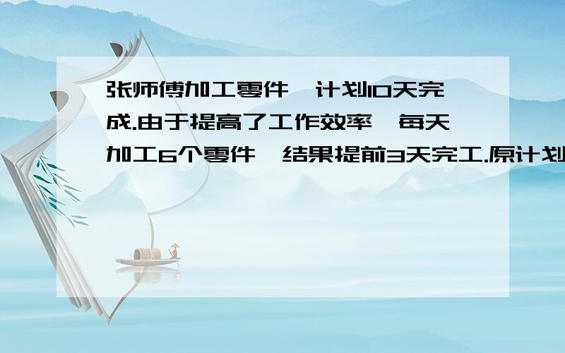 张师傅加工零件,计划10天完成.由于提高了工作效率,每天加工6个零件,结果提前3天完工.原计划每天加工多少