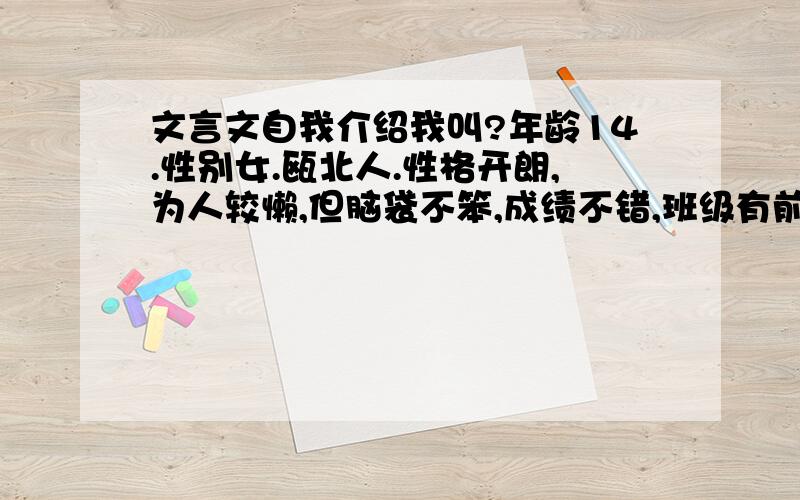 文言文自我介绍我叫?年龄14.性别女.瓯北人.性格开朗,为人较懒,但脑袋不笨,成绩不错,班级有前五.喜欢吃东东,不爱运动,所以很胖.喜爱莲花,为人也挺像莲花的.为人和善,喜爱交朋友.长得不赖,